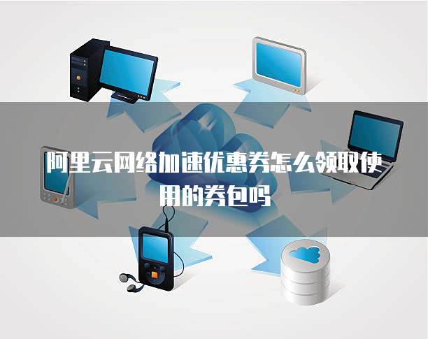 阿里云网络加速优惠券怎么领取使用的券包吗