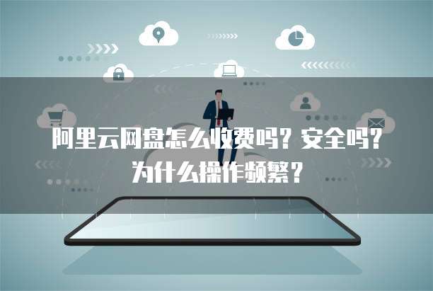 阿里云网盘怎么收费吗?安全吗?为什么操作频繁?