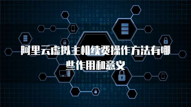 阿里云虚拟主机续费操作方法有哪些作用和意义