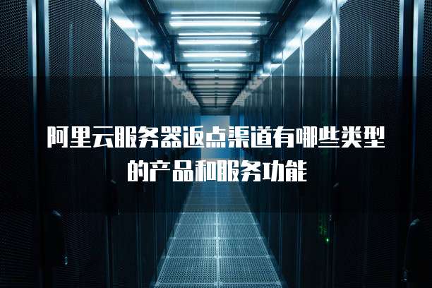 阿里云服务器返点渠道有哪些类型的产品和服务功能