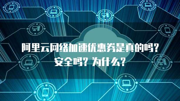 阿里云网络加速优惠券是真的吗?安全吗?为什么?