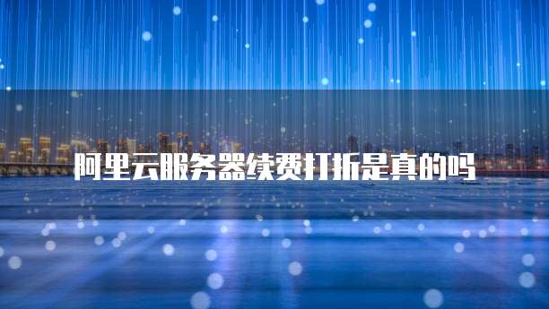 阿里云服务器续费打折是真的吗