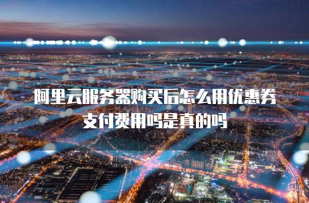 阿里云服务器购买后怎么用优惠券支付费用吗是真的吗