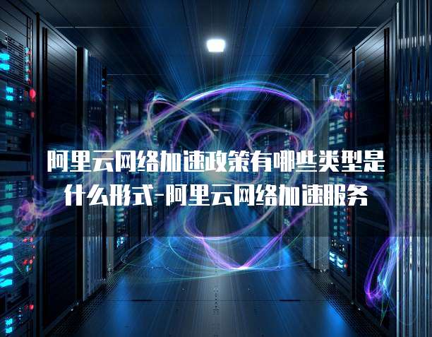 阿里云网络加速政策有哪些类型是什么形式-阿里云网络加速服务