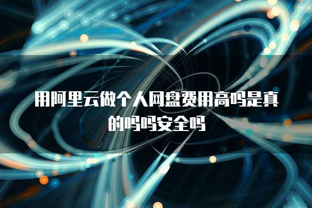 用阿里云做个人网盘费用高吗是真的吗吗安全吗
