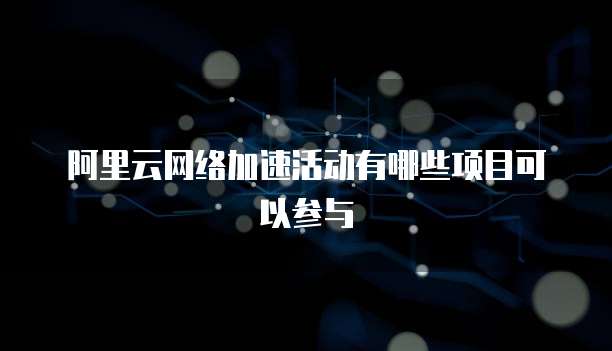 阿里云网络加速活动有哪些项目可以参与