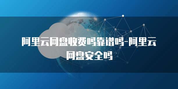 阿里云网盘收费吗靠谱吗-阿里云网盘安全吗