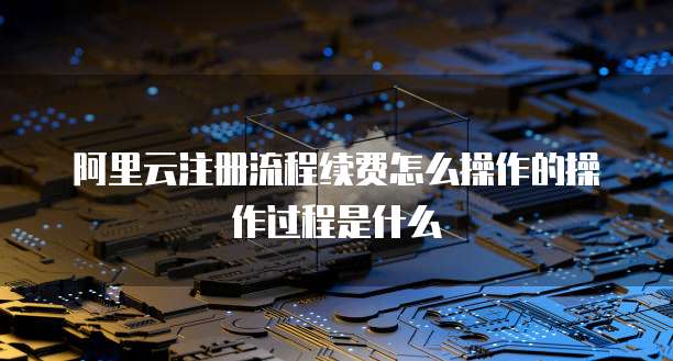 阿里云注册流程续费怎么操作的操作过程是什么