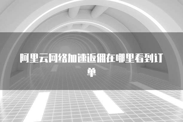 阿里云网络加速返佣在哪里看到订单