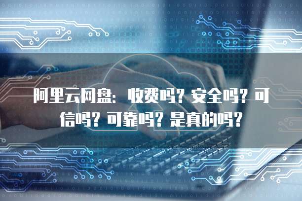 阿里云网盘：收费吗？安全吗？可信吗？可靠吗？是真的吗？