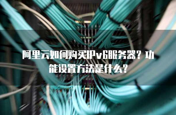 阿里云如何购买IPv6服务器?功能设置方法是什么?