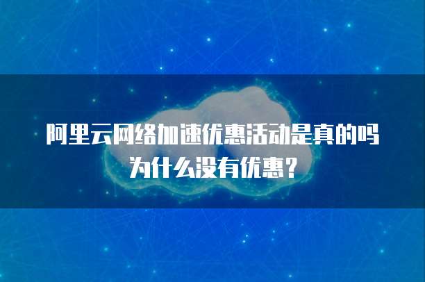 阿里云网络加速优惠活动是真的吗为什么没有优惠?