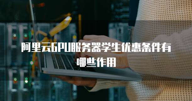 阿里云GPU服务器学生优惠条件有哪些作用