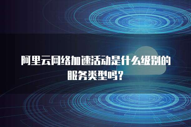 阿里云网络加速活动是什么级别的服务类型吗?