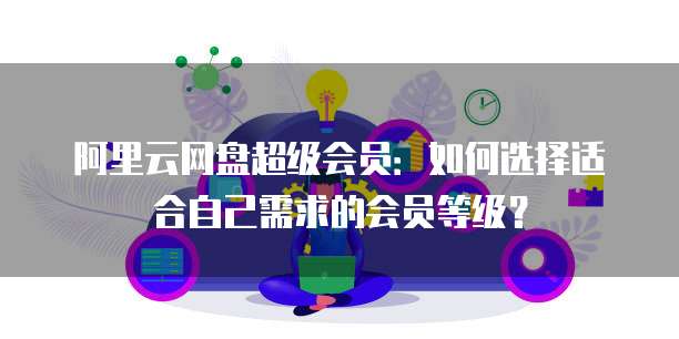 阿里云网盘超级会员:如何选择适合自己需求的会员等级?