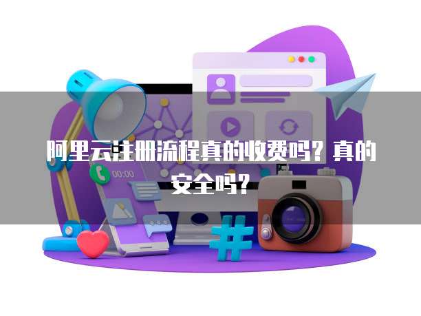 阿里云注册流程真的收费吗?真的安全吗?