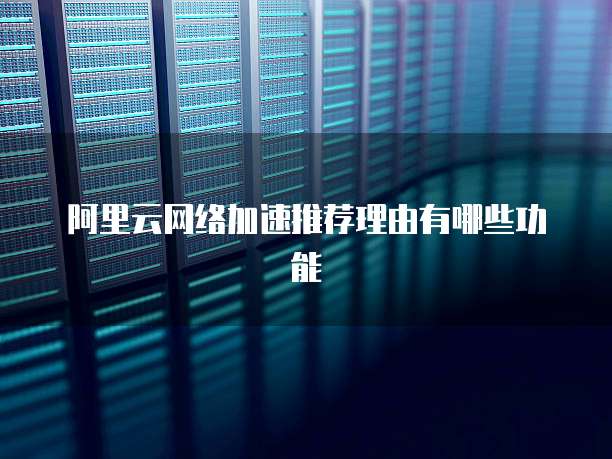 阿里云网络加速推荐理由有哪些功能