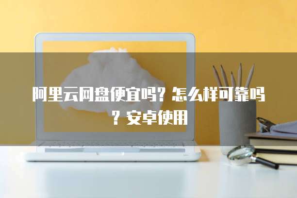 阿里云网盘便宜吗?怎么样可靠吗?安卓使用