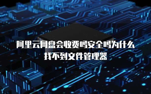 阿里云网盘会收费吗安全吗为什么找不到文件管理器