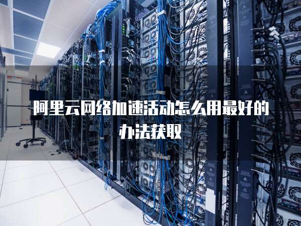 阿里云网络加速活动怎么用最好的办法获取