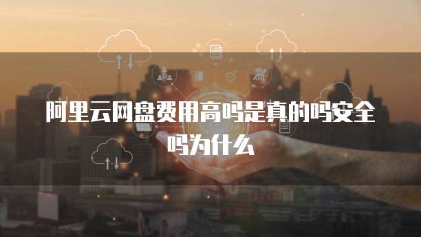 阿里云网盘费用高吗是真的吗安全吗为什么