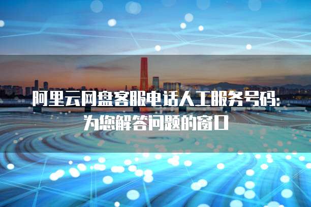 阿里云网盘客服电话人工服务号码:为您解答问题的窗口