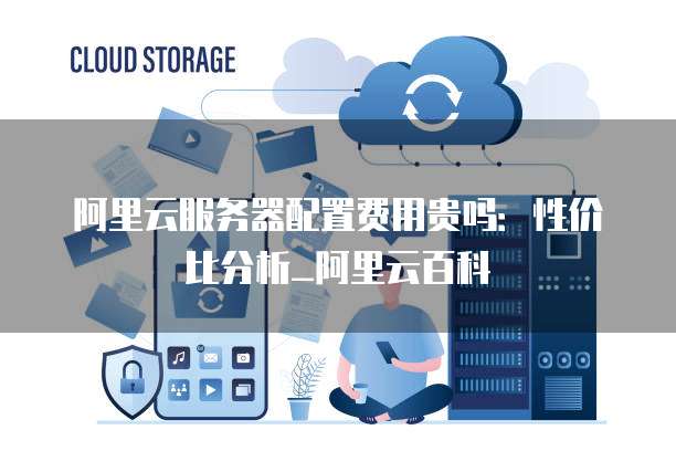阿里云服务器配置费用贵吗：性价比分析_阿里云百科