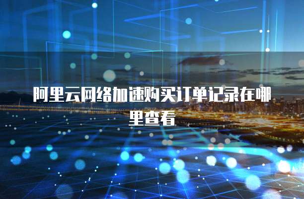 阿里云网络加速购买订单记录在哪里查看