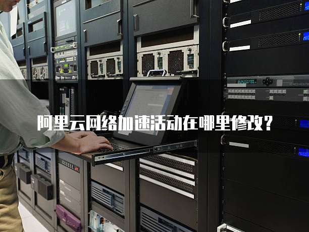 阿里云网络加速活动在哪里修改?