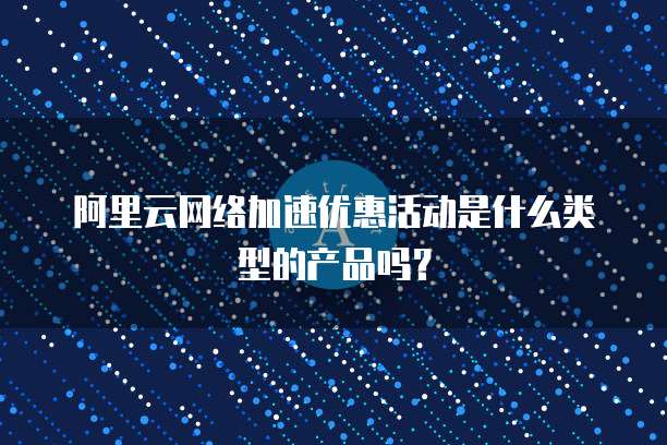 阿里云网络加速优惠活动是什么类型的产品吗?