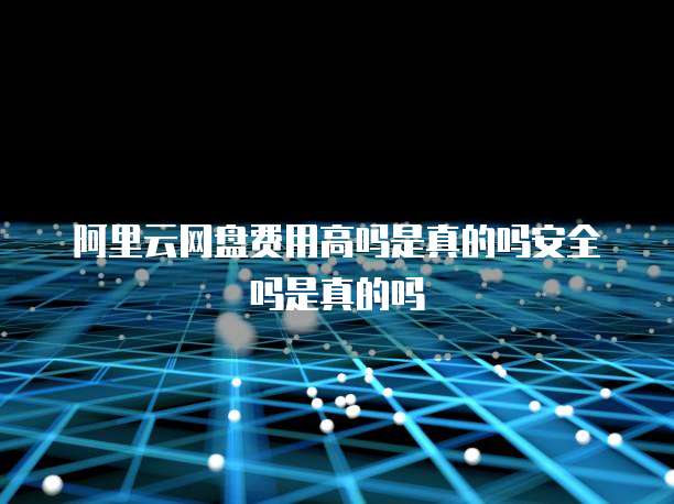 阿里云网盘费用高吗是真的吗安全吗是真的吗