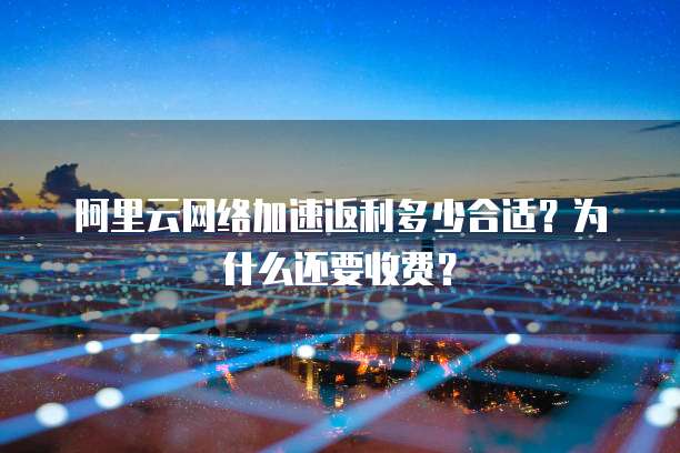 阿里云网络加速返利多少合适?为什么还要收费?
