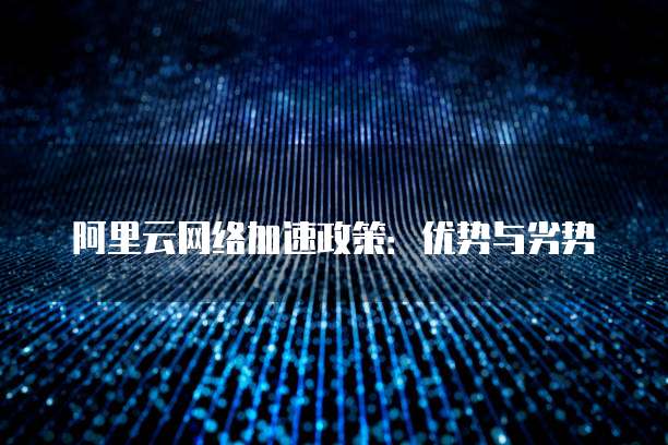 阿里云网络加速政策：优势与劣势
