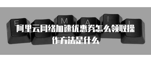 阿里云网络加速优惠券怎么领取操作方法是什么