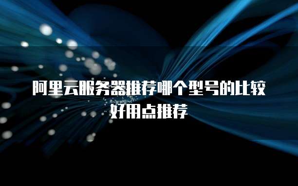 阿里云服务器推荐哪个型号的比较好用点推荐