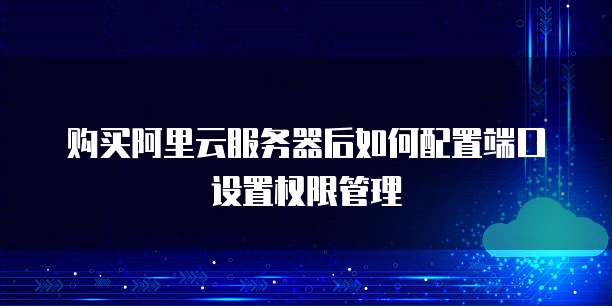 购买阿里云服务器后如何配置端口设置权限管理