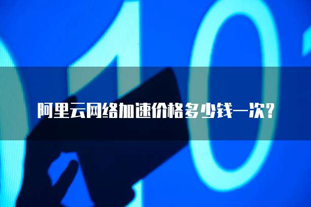 阿里云网络加速价格多少钱一次?