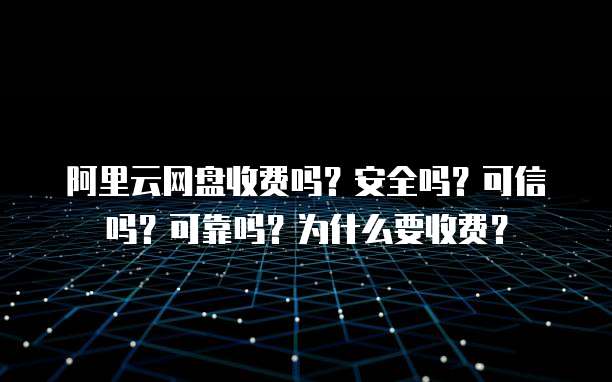 阿里云网盘收费吗?安全吗?可信吗?可靠吗?为什么要收费?