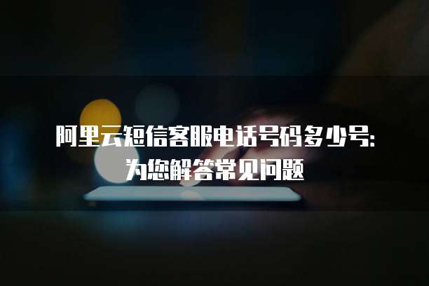 阿里云短信客服电话号码多少号：为您解答常见问题