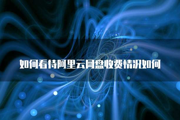 如何看待阿里云网盘收费情况如何
