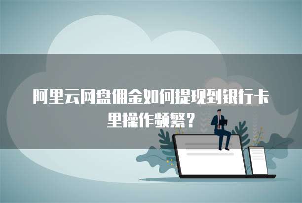 阿里云网盘佣金如何提现到银行卡里操作频繁?