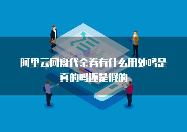 阿里云网盘代金券有什么用处吗是真的吗还是假的