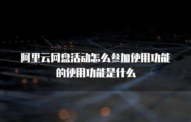 阿里云网盘活动怎么参加使用功能的使用功能是什么