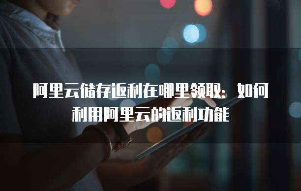 阿里云储存返利在哪里领取:如何利用阿里云的返利功能