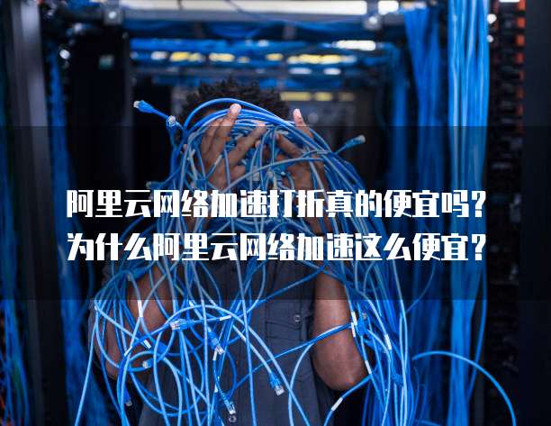 阿里云网络加速打折真的便宜吗?为什么阿里云网络加速这么便宜?