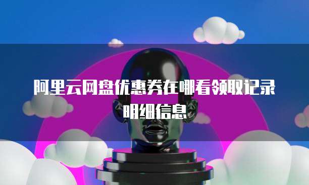 阿里云网盘优惠券在哪看领取记录明细信息