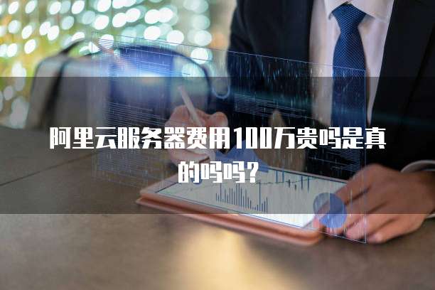 阿里云服务器费用100万贵吗是真的吗吗?