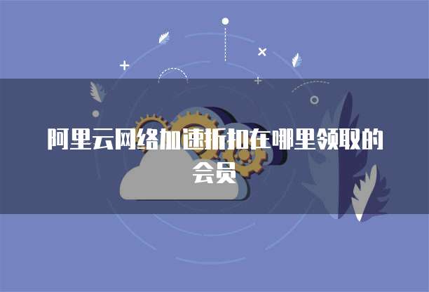 阿里云网络加速折扣在哪里领取的会员