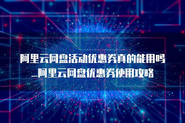 阿里云网盘活动优惠券真的能用吗_阿里云网盘优惠券使用攻略