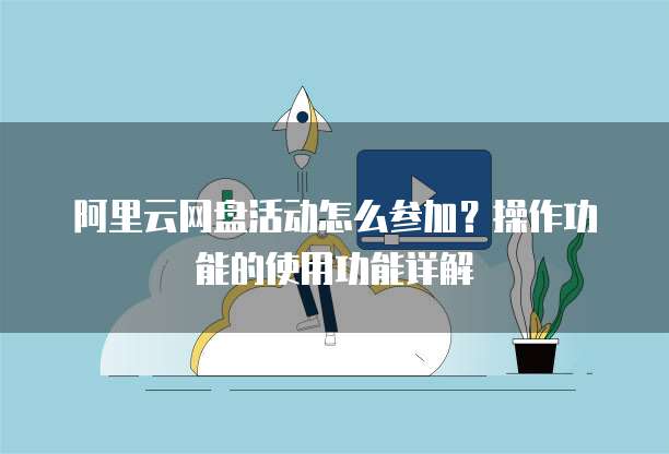阿里云网盘活动怎么参加?操作功能的使用功能详解